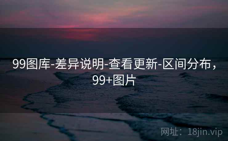 99图库-差异说明-查看更新-区间分布，99+图片