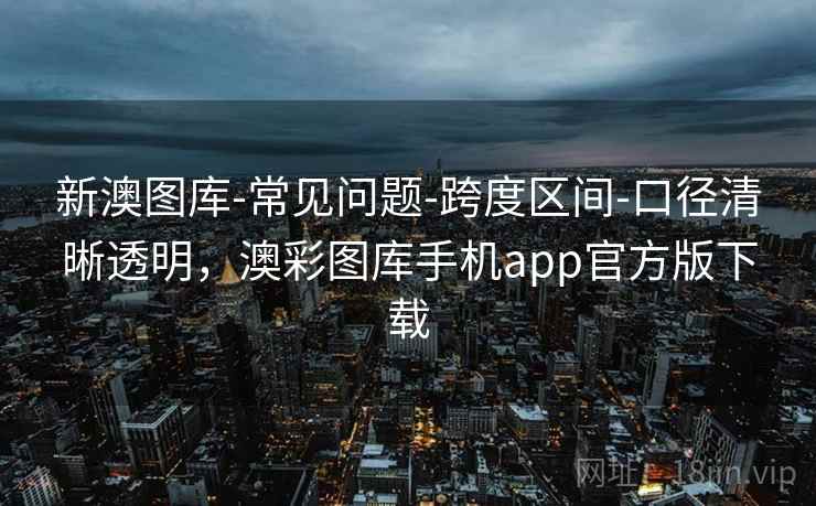 新澳图库-常见问题-跨度区间-口径清晰透明，澳彩图库手机app官方版下载