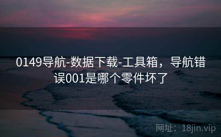 0149导航-数据下载-工具箱，导航错误001是哪个零件坏了